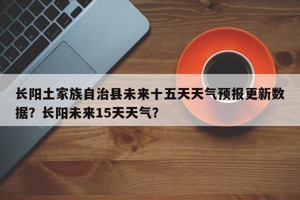 长阳土家族自治县未来十五天天气预报更新数据？长阳未来15天天气？