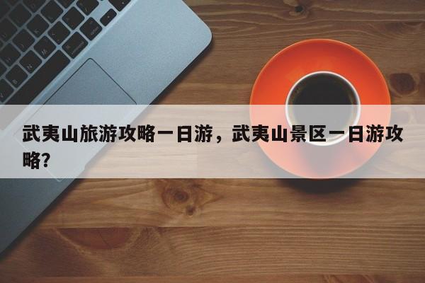 武夷山旅游攻略一日游，武夷山景区一日游攻略？