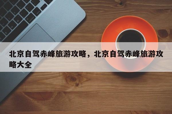 北京自驾赤峰旅游攻略，北京自驾赤峰旅游攻略大全