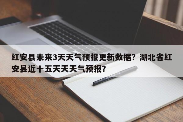 红安县未来3天天气预报更新数据？湖北省红安县近十五天天天气预报？