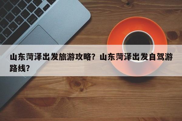 山东菏泽出发旅游攻略？山东菏泽出发自驾游路线？