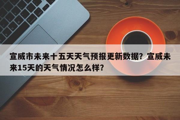 宣威市未来十五天天气预报更新数据？宣威未来15天的天气情况怎么样？