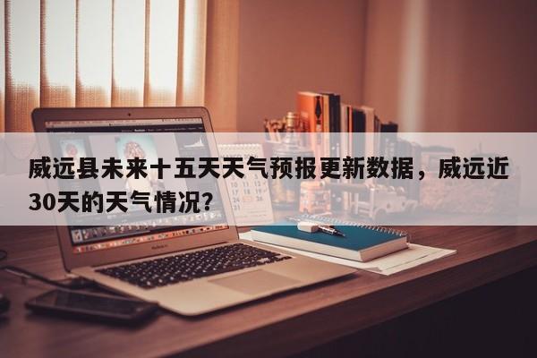 威远县未来十五天天气预报更新数据，威远近30天的天气情况？