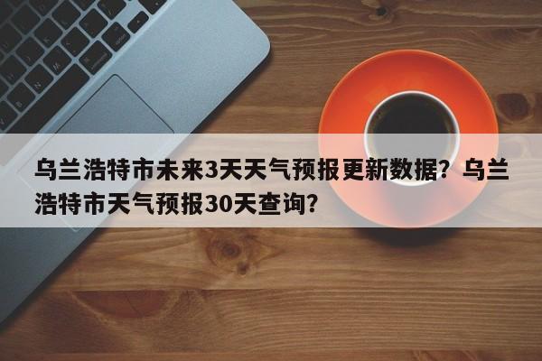 乌兰浩特市未来3天天气预报更新数据？乌兰浩特市天气预报30天查询？
