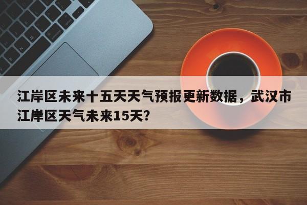 江岸区未来十五天天气预报更新数据，武汉市江岸区天气未来15天？