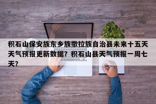 积石山保安族东乡族撒拉族自治县未来十五天天气预报更新数据？积石山县天气预报一周七天？
