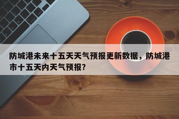 防城港未来十五天天气预报更新数据，防城港市十五天内天气预报？