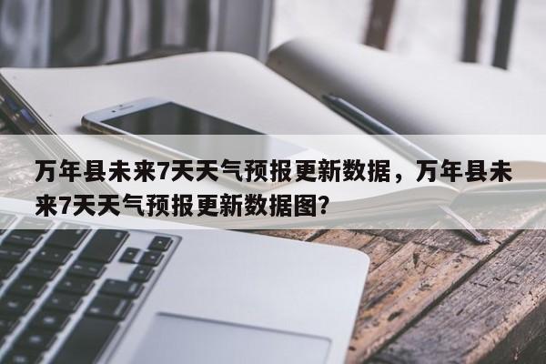 万年县未来7天天气预报更新数据，万年县未来7天天气预报更新数据图？