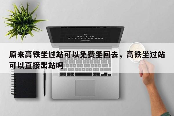 原来高铁坐过站可以免费坐回去，高铁坐过站可以直接出站吗