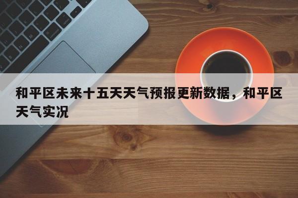 和平区未来十五天天气预报更新数据，和平区天气实况