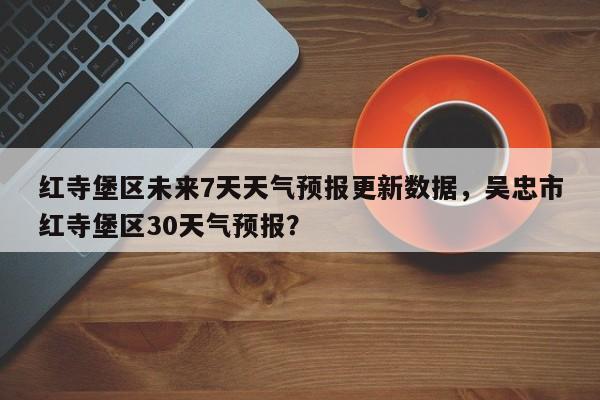 红寺堡区未来7天天气预报更新数据，吴忠市红寺堡区30天气预报？