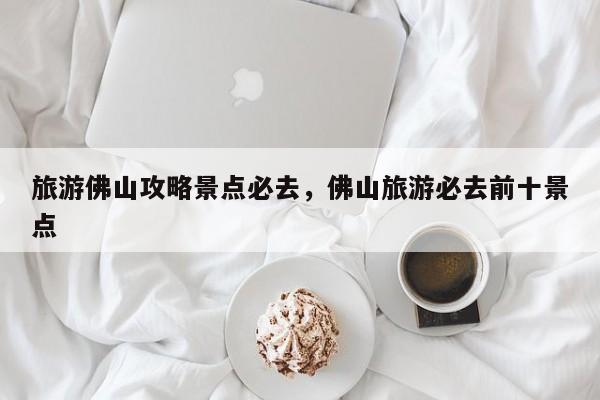 旅游佛山攻略景点必去，佛山旅游必去前十景点