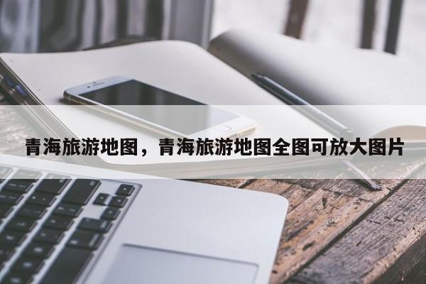 青海旅游地图，青海旅游地图全图可放大图片