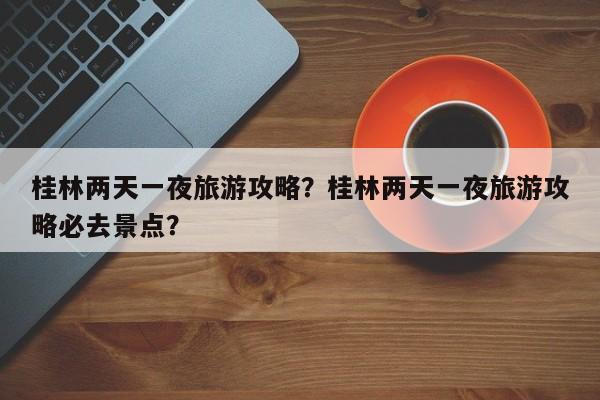 桂林两天一夜旅游攻略？桂林两天一夜旅游攻略必去景点？