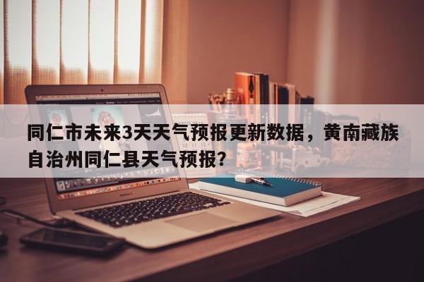 同仁市未来3天天气预报更新数据，黄南藏族自治州同仁县天气预报？