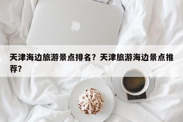 天津海边旅游景点排名？天津旅游海边景点推荐？