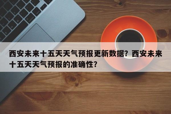 西安未来十五天天气预报更新数据？西安未来十五天天气预报的准确性？
