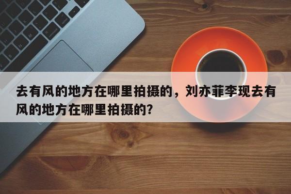 去有风的地方在哪里拍摄的，刘亦菲李现去有风的地方在哪里拍摄的？
