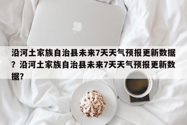 沿河土家族自治县未来7天天气预报更新数据？沿河土家族自治县未来7天天气预报更新数据？