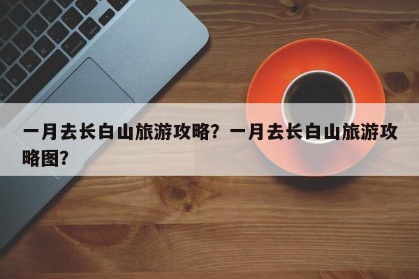 一月去长白山旅游攻略？一月去长白山旅游攻略图？