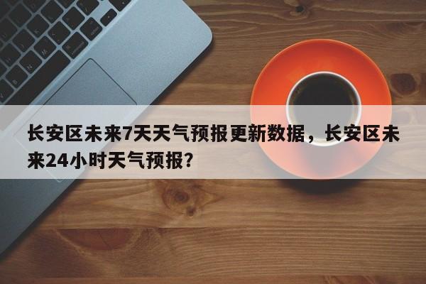 长安区未来7天天气预报更新数据，长安区未来24小时天气预报？