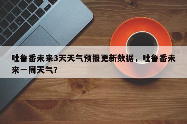吐鲁番未来3天天气预报更新数据，吐鲁番未来一周天气？