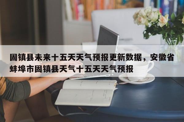 固镇县未来十五天天气预报更新数据，安徽省蚌埠市固镇县天气十五天天气预报