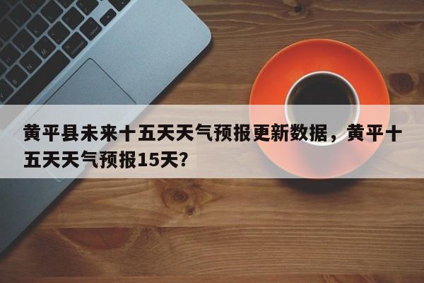黄平县未来十五天天气预报更新数据，黄平十五天天气预报15天？