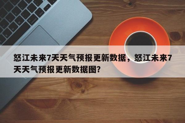 怒江未来7天天气预报更新数据，怒江未来7天天气预报更新数据图？