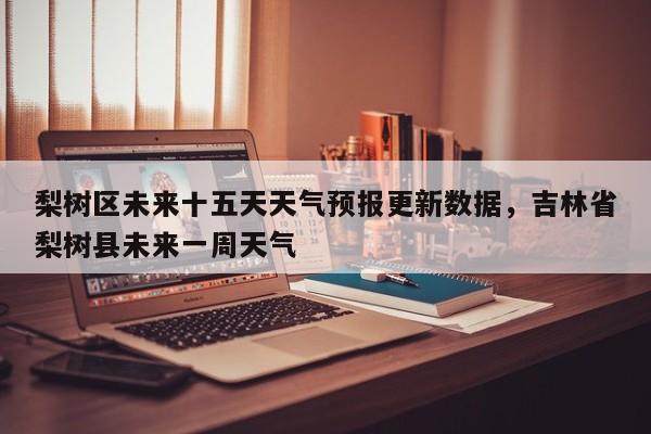 梨树区未来十五天天气预报更新数据，吉林省梨树县未来一周天气