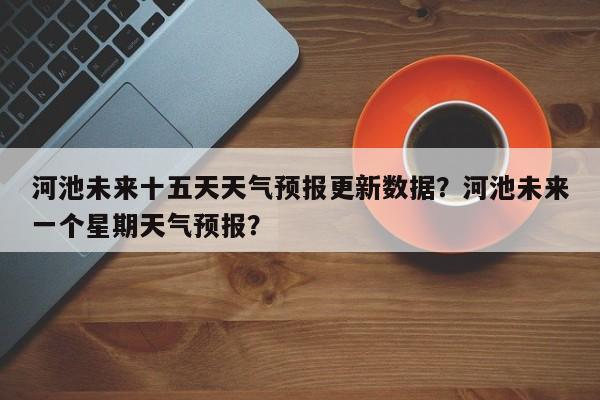 河池未来十五天天气预报更新数据？河池未来一个星期天气预报？