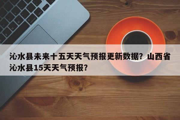 沁水县未来十五天天气预报更新数据？山西省沁水县15天天气预报？