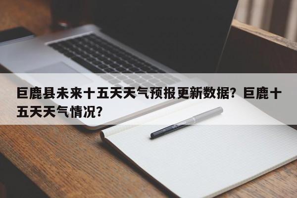 巨鹿县未来十五天天气预报更新数据？巨鹿十五天天气情况？
