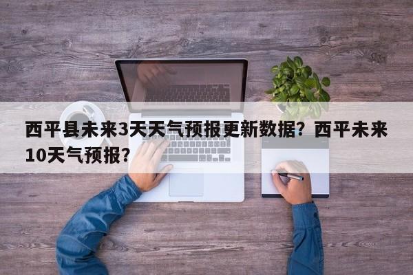 西平县未来3天天气预报更新数据？西平未来10天气预报？