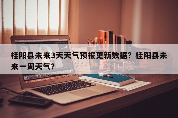 桂阳县未来3天天气预报更新数据？桂阳县未来一周天气？