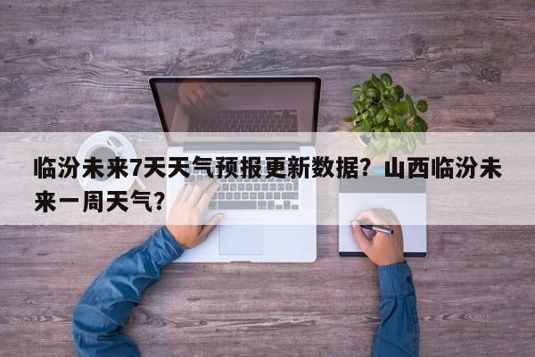 临汾未来7天天气预报更新数据？山西临汾未来一周天气？