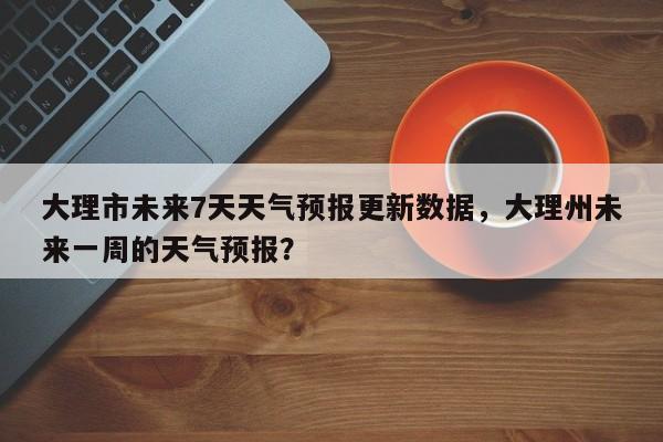 大理市未来7天天气预报更新数据，大理州未来一周的天气预报？