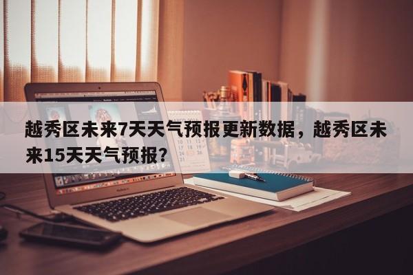 越秀区未来7天天气预报更新数据，越秀区未来15天天气预报？