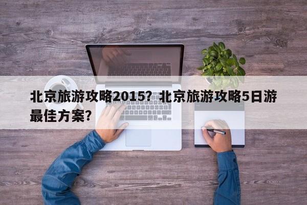 北京旅游攻略2015？北京旅游攻略5日游最佳方案？