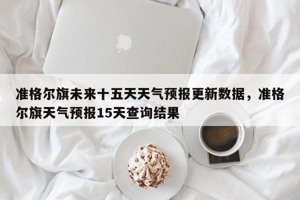 准格尔旗未来十五天天气预报更新数据，准格尔旗天气预报15天查询结果