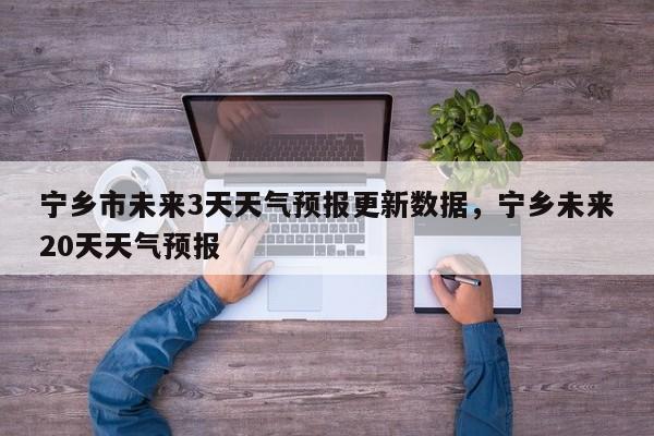 宁乡市未来3天天气预报更新数据，宁乡未来20天天气预报