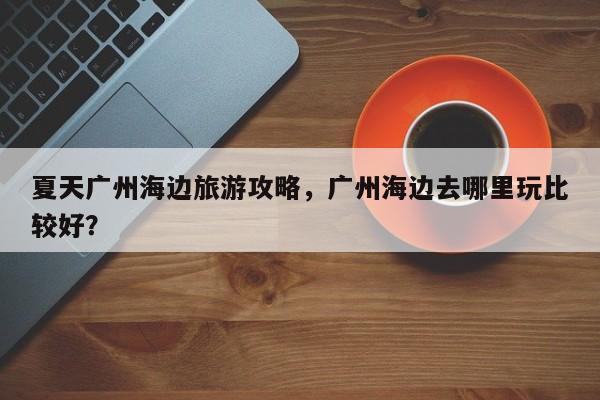 夏天广州海边旅游攻略，广州海边去哪里玩比较好？