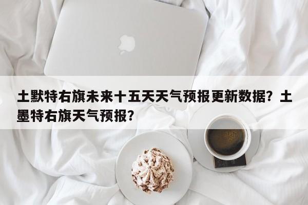 土默特右旗未来十五天天气预报更新数据？土墨特右旗天气预报？