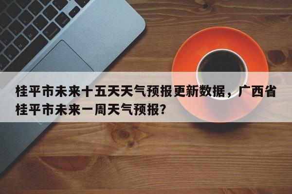 桂平市未来十五天天气预报更新数据，广西省桂平市未来一周天气预报？