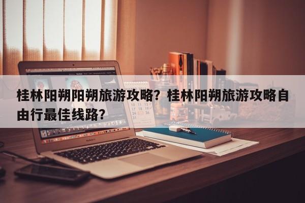桂林阳朔阳朔旅游攻略？桂林阳朔旅游攻略自由行最佳线路？