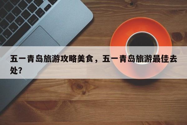 五一青岛旅游攻略美食，五一青岛旅游最佳去处？