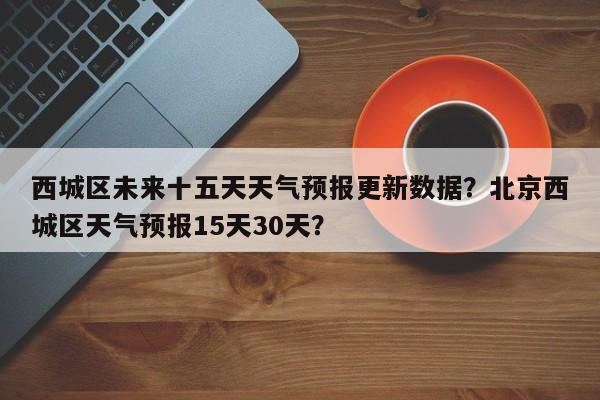西城区未来十五天天气预报更新数据？北京西城区天气预报15天30天？