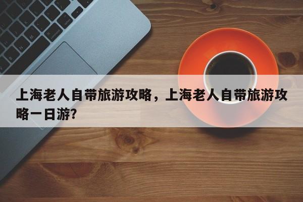 上海老人自带旅游攻略，上海老人自带旅游攻略一日游？