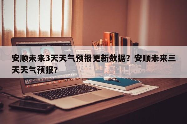 安顺未来3天天气预报更新数据？安顺未来三天天气预报？
