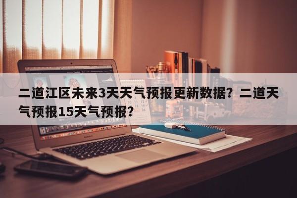 二道江区未来3天天气预报更新数据？二道天气预报15天气预报？